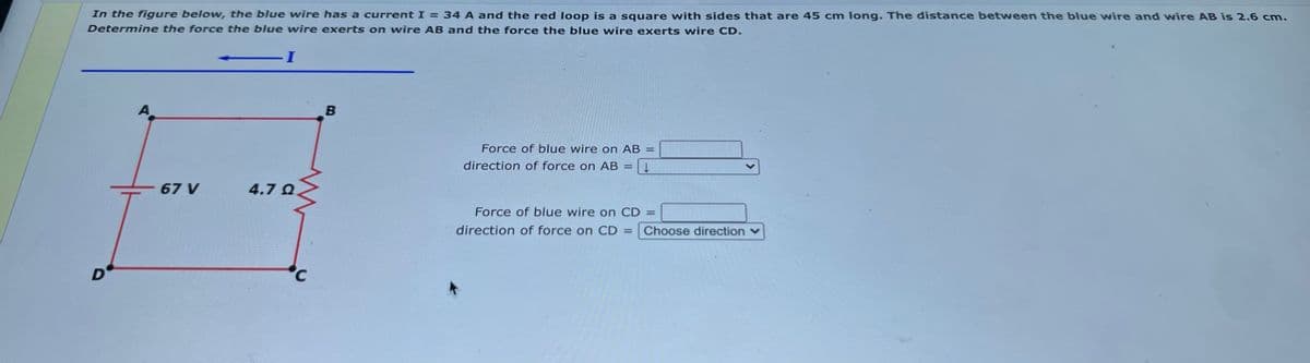 In the figure below, the blue wire has a current I = 34 A and the red loop is a square with sides that are 45 cm long. The distance between the blue wire and wire AB is 2.6 cm.
Determine the force the blue wire exerts on wire AB and the force the blue wire exerts wire CD.
I-
A
Force of blue wire on AB =
direction of force on AB
%3D
- 67 V
4.7 Q
Force of blue wire on CD =
direction of force on CD =
Choose direction v
D'
<.
