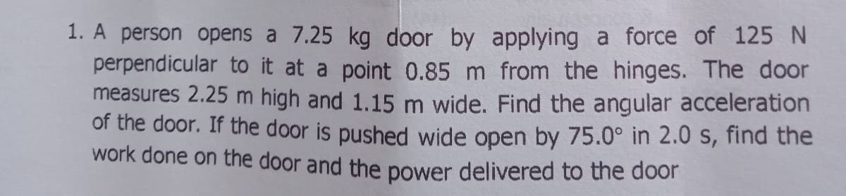 1. A person opens a 7.25 kg door by applying a force of 125 N
perpendicular to it at a point 0.85 m from the hinges. The door
measures 2.25 m high and 1.15 m wide. Find the angular acceleration
of the door. If the door is pushed wide open by 75.0° in 2.0 s, find the
work done on the door and the power delivered to the door
