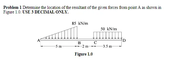 Problem 1 Detemine the location of the resultant of the given forces from point A as shown in
Figure 1.0. USE 3 DECIMAL ONLY.
85 kN/m
50 kN/m
D
B
- 2 m --
5 m
3.5 m
Figure 1.0
