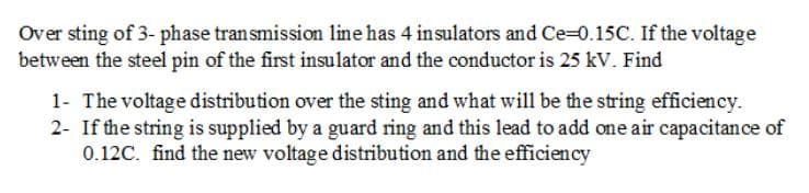 Over sting of 3- phase transmission line has 4 insulators and Ce-0.15C. If the voltage
between the steel pin of the first insulator and the conductor is 25 kV. Find
1- The voltage distribution over the sting and what will be the string efficiency.
2- If the string is supplied by a guard ring and this lead to add one air capacitance of
0.12C. find the new voltage distribution and the efficiency
