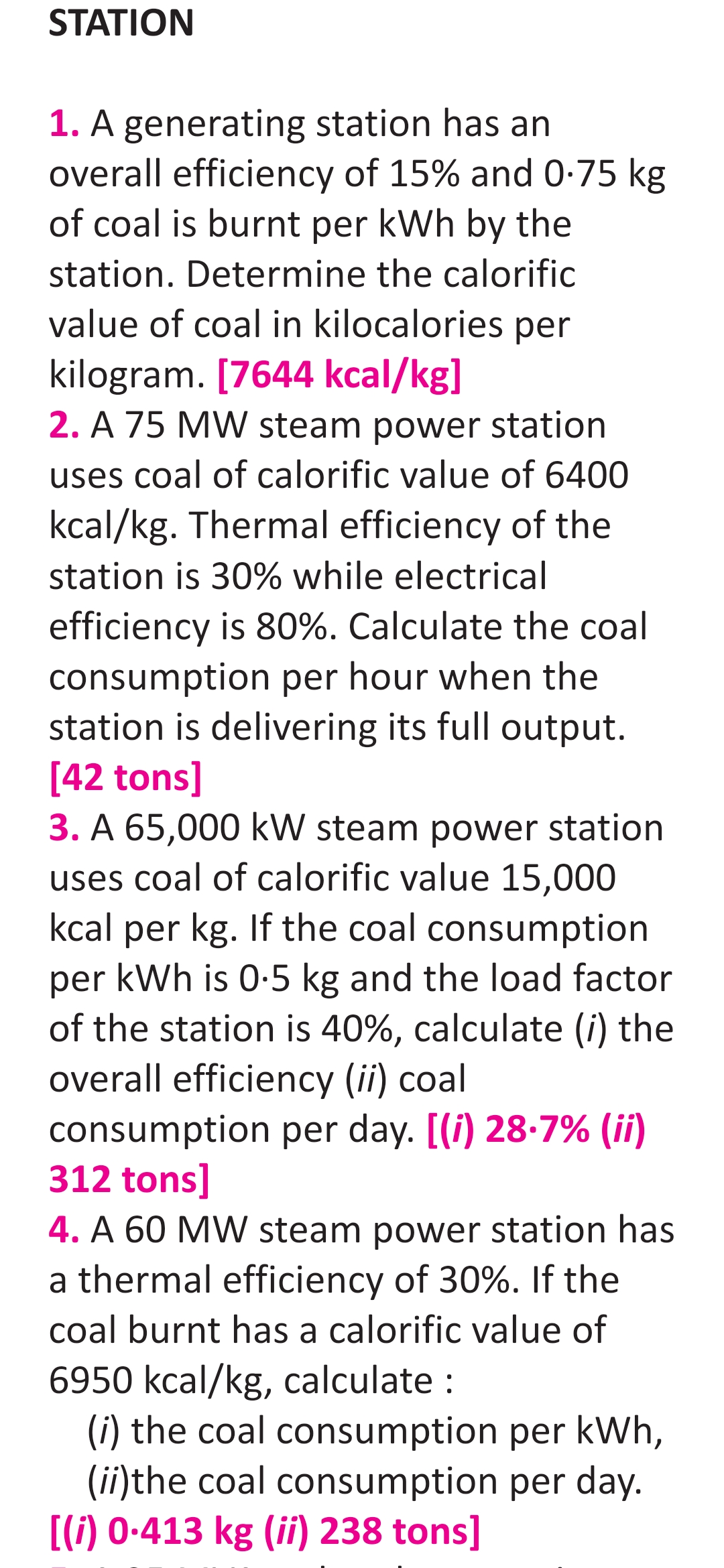 STATION
1. A generating station has an
overall efficiency of 15% and 0-75 kg
of coal is burnt per kWh by the
station. Determine the calorific
value of coal in kilocalories per
kilogram. [7644 kcal/kg]
2. A 75 MW steam power station
uses coal of calorific value of 6400
kcal/kg. Thermal efficiency of the
station is 30% while electrical
efficiency is 80%. Calculate the coal
consumption per hour when the
station is delivering its full output.
[42 tons]
3. A 65,000 kW steam power station
uses coal of calorific value 15,000
kcal per kg. If the coal consumption
kWh is 0-5 kg and the load factor
of the station is 40%, calculate (i) the
overall efficiency (ii) coal
per
consumption per day. [(i) 28.7% (ii)
312 tons]
4. A 60 MW steam power station has
a thermal efficiency of 30%. If the
coal burnt has a calorific value of
6950 kcal/kg, calculate :
(i) the coal consumption per kWh,
(ii)the coal consumption per day.
[(i) 0-413 kg (ii) 238 tons]

