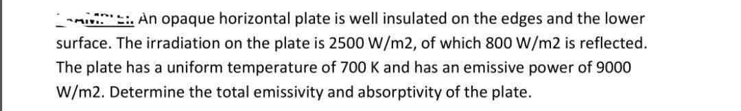 An opaque horizontal plate is well insulated on the edges and the lower
surface. The irradiation on the plate is 2500 W/m2, of which 800 W/m2 is reflected.
The plate has a uniform temperature of 700 K and has an emissive power of 9000
W/m2. Determine the total emissivity and absorptivity of the plate.