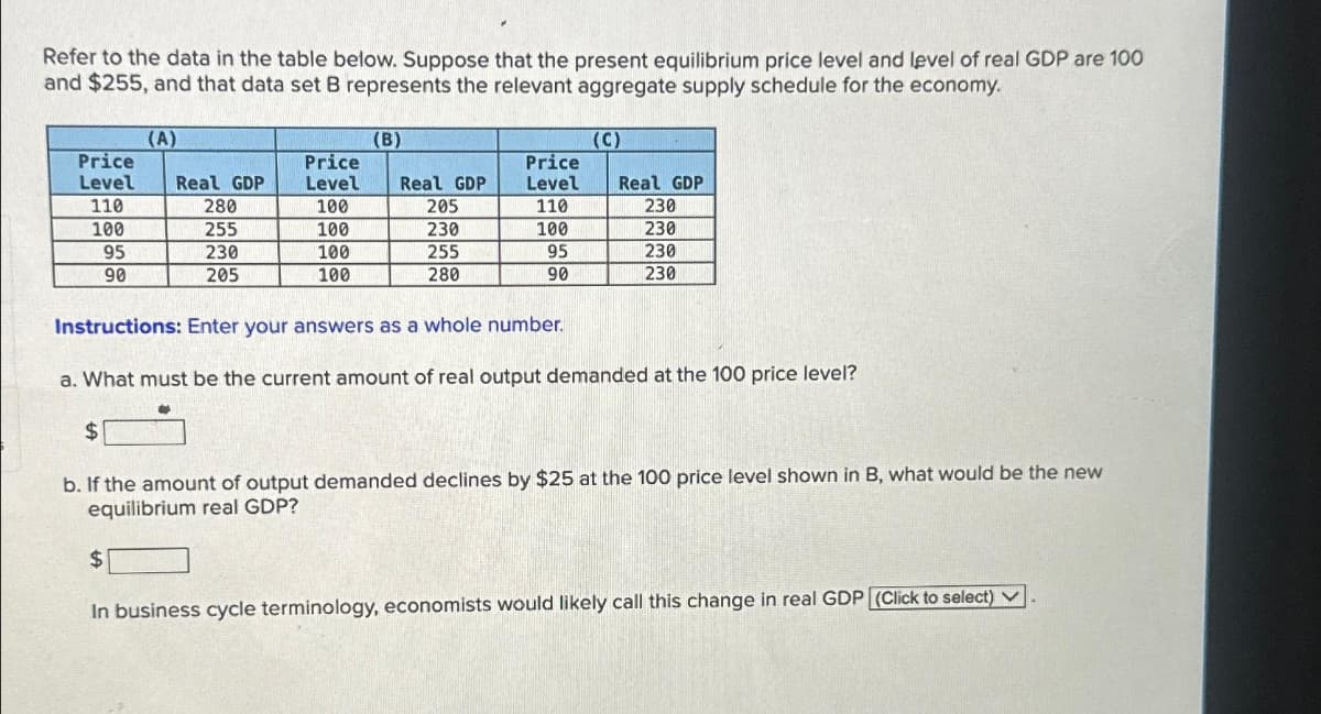 Refer to the data in the table below. Suppose that the present equilibrium price level and level of real GDP are 100
and $255, and that data set B represents the relevant aggregate supply schedule for the economy.
Price
Level
110
100
95
90
(A)
$
Real GDP
280
255
230
205
Price
Level
100
100
100
100
(B)
Real GDP
205
230
255
280
Price
Level
110
100
95
90
(C)
Real GDP
230
230
230
230
Instructions: Enter your answers as a whole number.
a. What must be the current amount of real output demanded at the 100 price level?
$
b. If the amount of output demanded declines by $25 at the 100 price level shown in B, what would be the new
equilibrium real GDP?
In business cycle terminology, economists would likely call this change in real GDP (Click to select) ✓