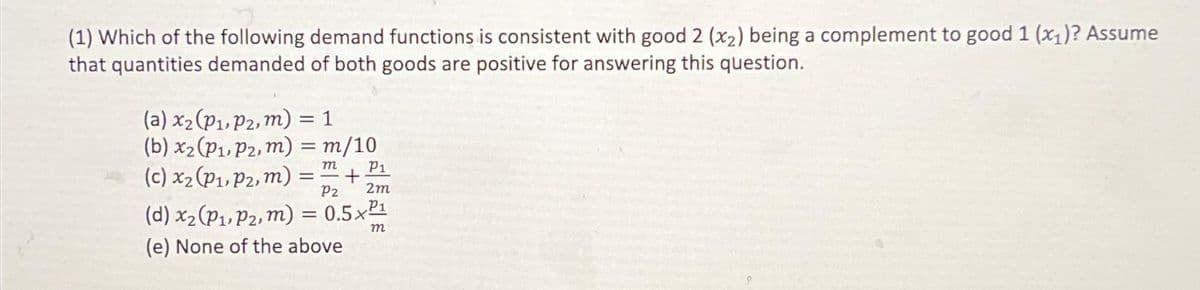 (1) Which of the following demand functions is consistent with good 2 (x₂) being a complement to good 1 (x₁)? Assume
that quantities demanded of both goods are positive for answering this question.
(a) x₂ (P₁, P2, m) = 1
(b) x₂ (P₁, P2, m) = m/10
(c) x₂ (P₁, P2, m) = ² +
m
P1
Pz 2m
(d) x₂ (P₁, P₂, m) = 0.5x²¹
(e) None of the above
m