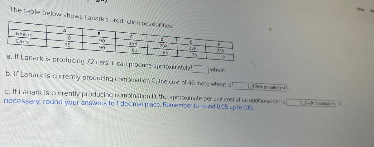 The table below shows Lanark's production possibilities.
Wheat
Cars
A
0
95
B
90
90
C
158
81
204
63
226
F
235
36
a. If Lanark is producing 72 cars, it can produce approximately
b. If Lanark is currently producing combination C, the cost of 46 more wheat is
(Click to select)
c. If Lanark is currently producing combination D, the approximate per unit cost of an additional car is
necessary, round your answers to 1 decimal place. Remember to round 0.05 up to 0.10.
wheat.
(Click to select). If