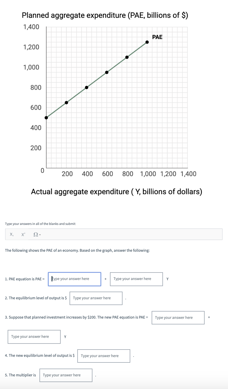 Planned aggregate expenditure (PAE, billions of $)
1,400
1,200
1,000
800
600
400
200
0
Actual aggregate expenditure (Y, billions of dollars)
Type your answers in all of the blanks and submit
X₂ X² Ων
200 400 600 800 1,000 1,200 1,400
The following shows the PAE of an economy. Based on the graph, answer the following:
1. PAE equation is PAE = Type your answer here
2. The equilibrium level of output is $ Type your answer here
Type your answer here
3. Suppose that planned investment increases by $200. The new PAE equation is PAE =
+ Type your answer here
Y
PAE
4. The new equilibrium level of output is $ Type your answer here
5. The multiplier is Type your answer here
Y
Type your answer here