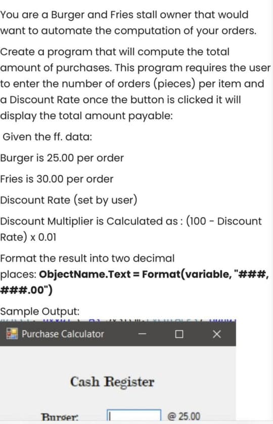 You are a Burger and Fries stall owner that would
want to automate the computation of your orders.
Create a program that will compute the total
amount of purchases. This program requires the user
to enter the number of orders (pieces) per item and
a Discount Rate once the button is clicked it will
display the total amount payable:
Given the ff. data:
Burger is 25.00 per order
Fries is 30.00 per order
Discount Rate (set by user)
Discount Multiplier is Calculated as: (100 - Discount
Rate) x 0.01
Format the result into two decimal
places: ObjectName.Text = Format(variable, "###3,
###.00")
Sample Output:
Purchase Calculator
Cash Register
Burger:
@ 25.00
