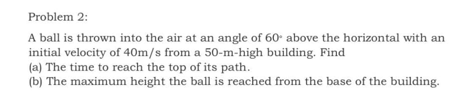 Problem 2:
A ball is thrown into the air at an angle of 60° above the horizontal with an
initial velocity of 40m/s from a 50-m-high building. Find
(a) The time to reach the top of its path.
(b) The maximum height the ball is reached from the base of the building.
