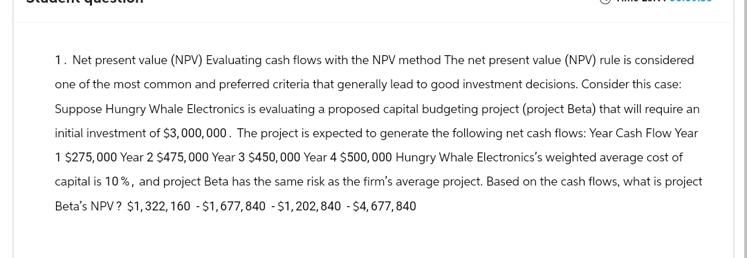 1. Net present value (NPV) Evaluating cash flows with the NPV method The net present value (NPV) rule is considered
one of the most common and preferred criteria that generally lead to good investment decisions. Consider this case:
Suppose Hungry Whale Electronics is evaluating a proposed capital budgeting project (project Beta) that will require an
initial investment of $3,000,000. The project is expected to generate the following net cash flows: Year Cash Flow Year
1 $275,000 Year 2 $475,000 Year 3 $450,000 Year 4 $500,000 Hungry Whale Electronics's weighted average cost of
capital is 10%, and project Beta has the same risk as the firm's average project. Based on the cash flows, what is project
Beta's NPV? $1,322,160 $1,677,840 - $1,202,840 - $4,677,840