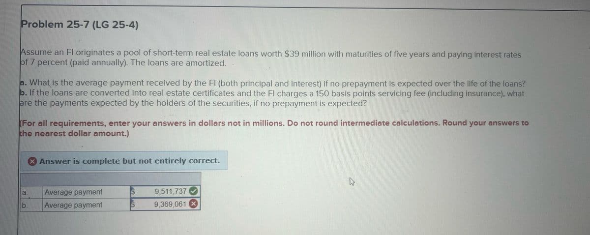 Problem 25-7 (LG 25-4)
Assume an Fl originates a pool of short-term real estate loans worth $39 million with maturities of five years and paying interest rates
of 7 percent (paid annually). The loans are amortized.
a. What is the average payment received by the FI (both principal and interest) if no prepayment is expected over the life of the loans?
b. If the loans are converted into real estate certificates and the Fl charges a 150 basis points servicing fee (including insurance), what
are the payments expected by the holders of the securities, if no prepayment is expected?
(For all requirements, enter your answers in dollars not in millions. Do not round intermediate calculations. Round your answers to
the nearest dollar amount.)
× Answer is complete but not entirely correct.
Average payment
$
9,511,737
b.
Average payment
$
9,369,061 (X)