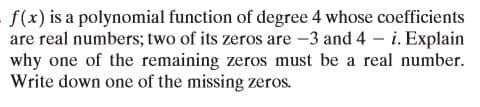 - f(x) is a polynomial function of degree 4 whose coefficients
are real numbers; two of its zeros are -3 and 4 – i. Explain
why one of the remaining zeros must be a real number.
Write down one of the missing zeros.
