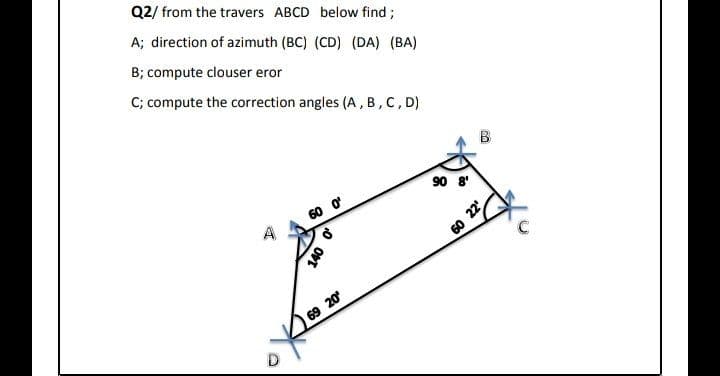 Q2/ from the travers ABCD below find ;
A; direction of azimuth (BC) (CD) (DA) (BA)
B; compute clouser eror
C; compute the correction angles (A, B, C, D)
90 8'
60 ở
60 22
69 20
