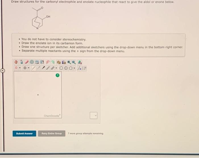 Draw structures for the carbonyl electrophile and enolate nucleophile that react to give the aldol or enone below.
• You do not have to consider stereochemistry.
• Draw the enolate ion in its carbanion form.
• Draw one structure per sketcher. Add additional sketchers using the drop-down menu in the bottom right corner.
• Separate multiple reactants using the + sign from the drop-down menu.
ChemDoodle
Submit Answer
Retry Entire Group
7 more group attampts remalning
