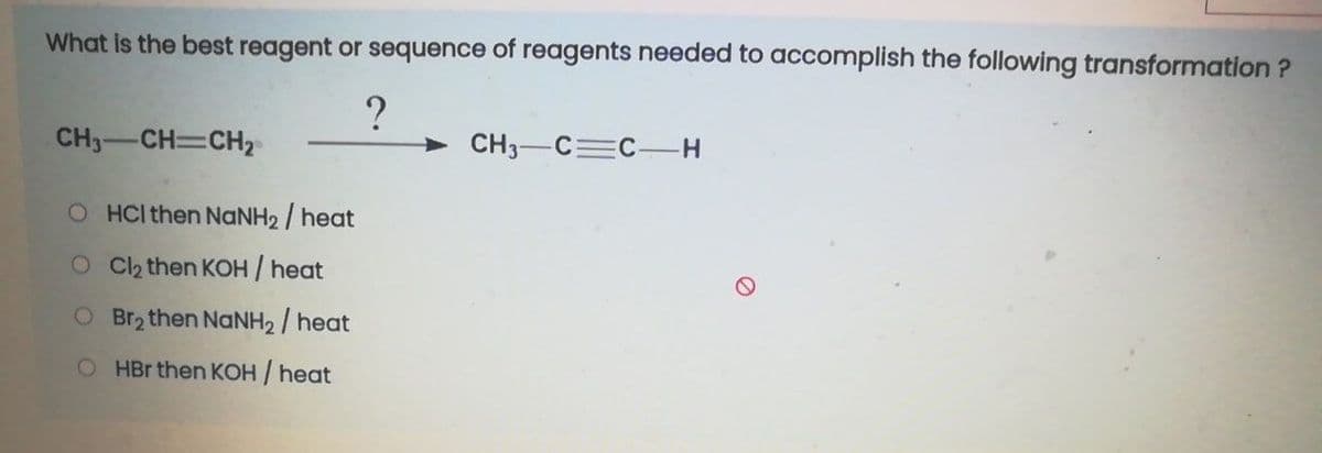 What is the best reagent or sequence of reagents needed to accomplish the following transformation ?
?
> CH3-C=C H
CH3-CH=CH2
O HCI then NANH2 / heat
O C2 then KOH / heat
O Br2 then NaNH2 / heat
O HBr then KOH / heat
