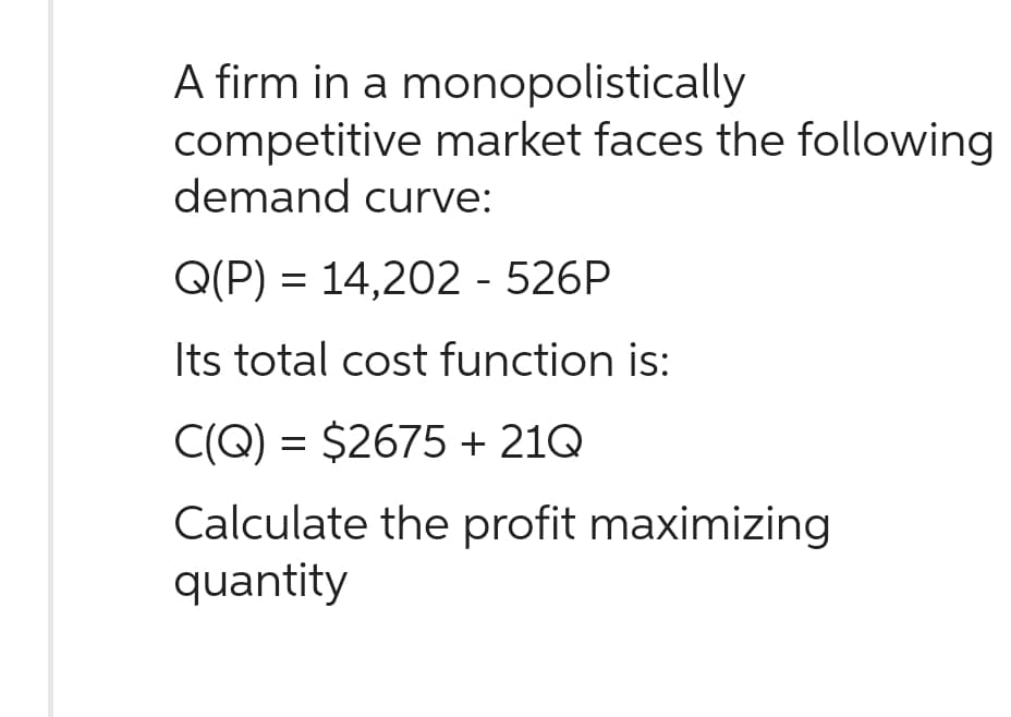A firm in a monopolistically
competitive market faces the following
demand curve:
Q(P) = 14,202 - 526P
Its total cost function is:
C(Q) = $2675 + 21Q
Calculate the profit maximizing
quantity