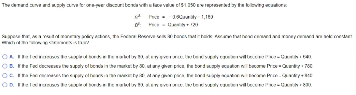 The demand curve and supply curve for one-year discount bonds with a face value of $1,050 are represented by the following equations:
Bd.
Price = -0.6Quantity + 1,160
BS:
Price Quantity + 720
Suppose that, as a result of monetary policy actions, the Federal Reserve sells 80 bonds that it holds. Assume that bond demand and money demand are held constant.
Which of the following statements is true?
A. If the Fed increases the supply of bonds in the market by 80, at any given price, the bond supply equation will become Price = Quantity + 640.
OB. If the Fed decreases the supply of bonds in the market by 80, at any given price, the bond supply equation will become Price = Quantity + 780.
O C. If the Fed decreases the supply of bonds in the market by 80, at any given price, the bond supply equation will become Price = Quantity + 840.
O D. If the Fed increases the supply of bonds in the market by 80, at any given price, the bond supply equation will become Price = Quantity + 800.