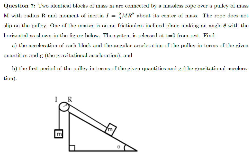 Question 7: Two identical blocks of mass m are connected by a massless rope over a pulley of mass
M with radius R and moment of inertia I =
MR? about its center of mass. The rope does not
slip on the pulley. One of the masses is on an frictionless inclined plane making an angle 0 with the
horizontal as shown in the figure below. The system is released at t=0 from rest. Find
a) the acceleration of each block and the angular acceleration of the pulley in terms of the given
quantities and g (the gravitational acceleration), and
b) the first period of the pulley in terms of the given quantities and g (the gravitational accelera-
tion).
IR
m
