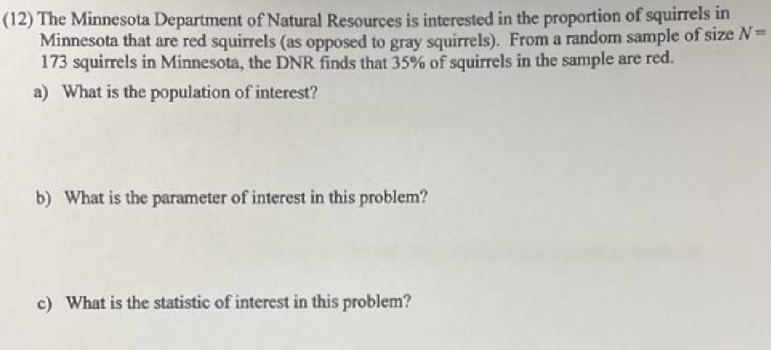 (12) The Minnesota Department of Natural Resources is interested in the proportion of squirrels in
Minnesota that are red squirrels (as opposed to gray squirrels). From a random sample of size N=
173 squirrels in Minnesota, the DNR finds that 35% of squirrels in the sample are red.
a) What is the population of interest?
b) What is the parameter of interest in this problem?
c) What is the statistic of interest in this problem?