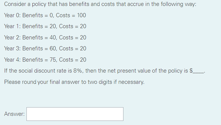 Consider a policy that has benefits and costs that accrue in the following way:
Year 0: Benefits = 0, Costs = 100
Year 1: Benefits = 20, Costs = 20
Year 2: Benefits = 40, Costs = 20
Year 3: Benefits = 60, Costs = 20
Year 4: Benefits = 75, Costs = 20
If the social discount rate is 8%, then the net present value of the policy is $_.
Please round your final answer to two digits if necessary.
Answer:
