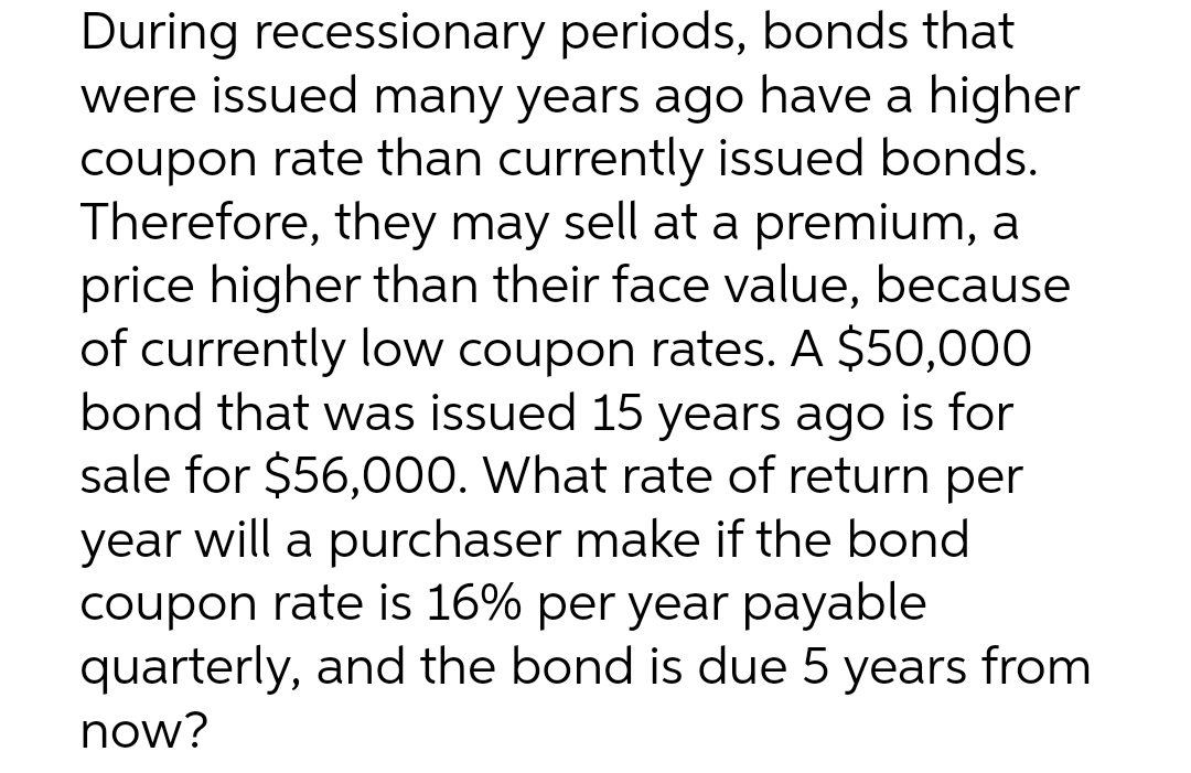 During recessionary periods, bonds that
were issued many years ago have a higher
coupon rate than currently issued bonds.
Therefore, they may sell at a premium, a
price higher than their face value, because
of currently low coupon rates. A $50,000
bond that was issued 15 years ago is for
sale for $56,000. What rate of return per
year will a purchaser make if the bond
coupon rate is 16% per year payable
quarterly, and the bond is due 5 years from
now?
