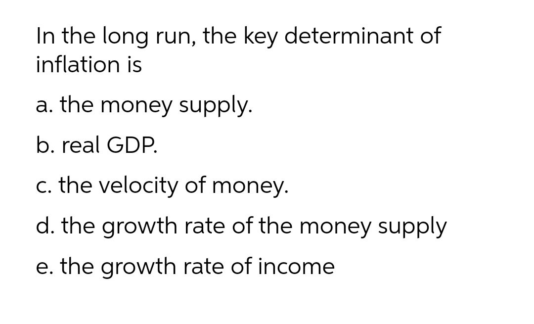 In the long run, the key determinant of
inflation is
a. the money supply.
b. real GDP.
c. the velocity of money.
d. the growth rate of the money supply
e. the growth rate of income
