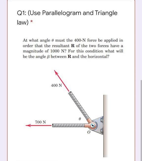 Q1: (Use Parallelogram and Triangle
law) *
At what angle 6 must the 400-N force be applied in
order that the resultant R of the two forces have a
magnitude of 1000 N? For this condition what will
be the angle B between R and the horizontal?
400 N
700 N
