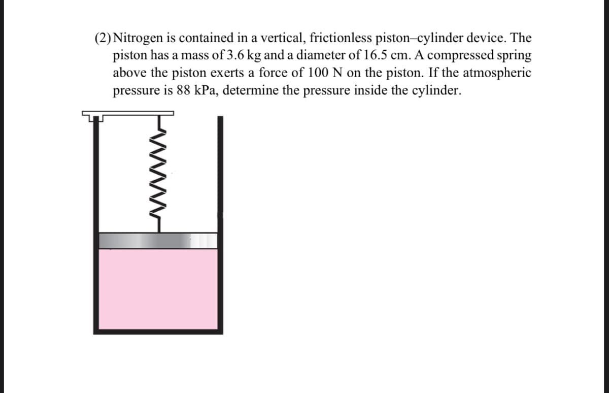 (2) Nitrogen is contained in a vertical, frictionless piston-cylinder device. The
piston has a mass of 3.6 kg and a diameter of 16.5 cm. A compressed spring
above the piston exerts a force of 100 N on the piston. If the atmospheric
pressure is 88 kPa, determine the pressure inside the cylinder.
