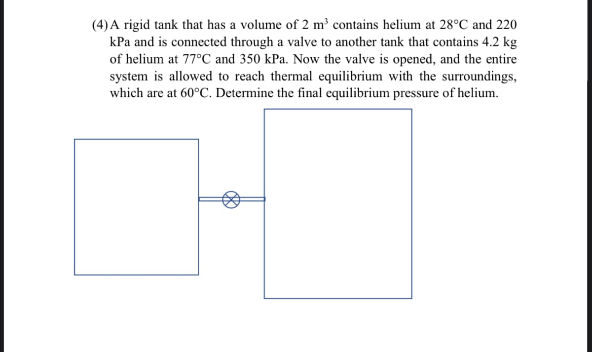 (4) A rigid tank that has a volume of 2 m³ contains helium at 28°C and 220
kPa and is connected through a valve to another tank that contains 4.2 kg
of helium at 77°C and 350 kPa. Now the valve is opened, and the entire
system is allowed to reach thermal equilibrium with the surroundings,
which are at 60°C. Determine the final equilibrium pressure of helium.
