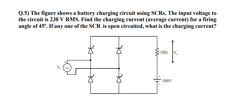 Q.5) The figure shows a battery charging circuit using SCRS. The input voltage to
the circuit is 230 V RMS. Find the charging current (average current) for a firing
angle of 45°. If any one of the SCR is open circuited, what is the charging current?
102
VL
100V

