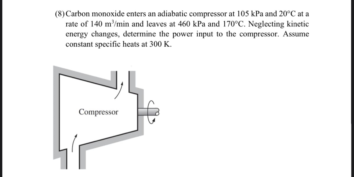 (8) Carbon monoxide enters an adiabatic compressor at 105 kPa and 20°C at a
rate of 140 m/min and leaves at 460 kPa and 170°C. Neglecting kinetic
energy changes, determine the power input to the compressor. Assume
constant specific heats at 300 K.
Compressor
