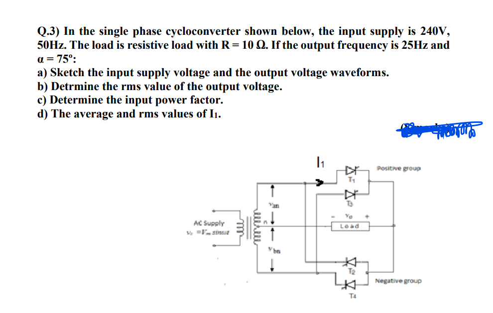 Q.3) In the single phase cycloconverter shown below, the input supply is 240V,
50HZ. The load is resistive load with R= 10 Q. If the output frequency is 25HZ and
a = 75°:
a) Sketch the input supply voltage and the output voltage waveforms.
b) Detrmine the rms value of the output voltage.
c) Determine the input power factor.
d) The average and rms values of I1.
Positive group
Van
T3
Yo
AC Supply
Load
V, =V sineue
T2
Negative group
T4
lll
