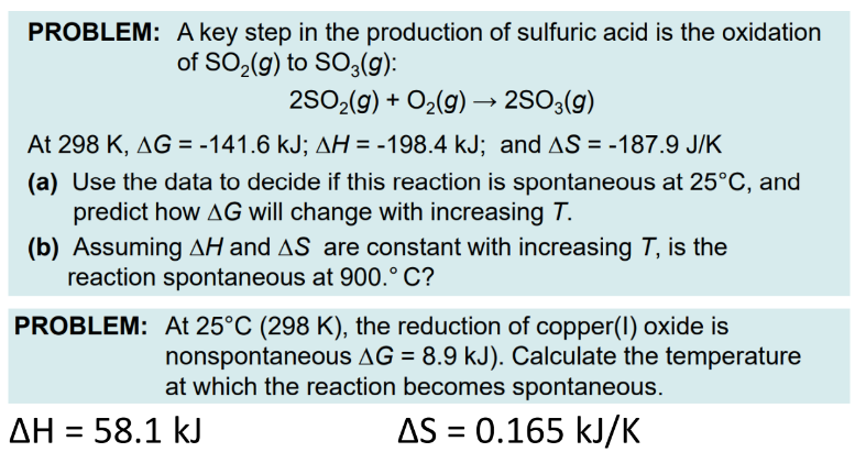 PROBLEM: A key step in the production of sulfuric acid is the oxidation
of SO₂(g) to SO3(g):
2SO₂(g) + O₂(g) → 2SO3(g)
At 298 K, AG = -141.6 kJ; AH = -198.4 kJ; and AS = -187.9 J/K
(a) Use the data to decide if this reaction is spontaneous at 25°C, and
predict how AG will change with increasing T.
(b) Assuming AH and AS are constant with increasing T, is the
reaction spontaneous at 900.° C?
PROBLEM:
ΔΗ = 58.1 kJ
At 25°C (298 K), the reduction of copper(1) oxide is
nonspontaneous AG = 8.9 kJ). Calculate the temperature
at which the reaction becomes spontaneous.
AS = 0.165 kJ/K