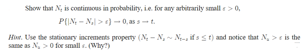 Show that N is continuous in probability, i.e. for any arbitrarily small € > 0,
P{|Nt — Ns| > ɛ} → 0, as s → t.
Hint. Use the stationary increments property (№ — N3 ~ №−s if s≤ t) and notice that N > ε is the
same as Nu > 0 for small ε. (Why?)