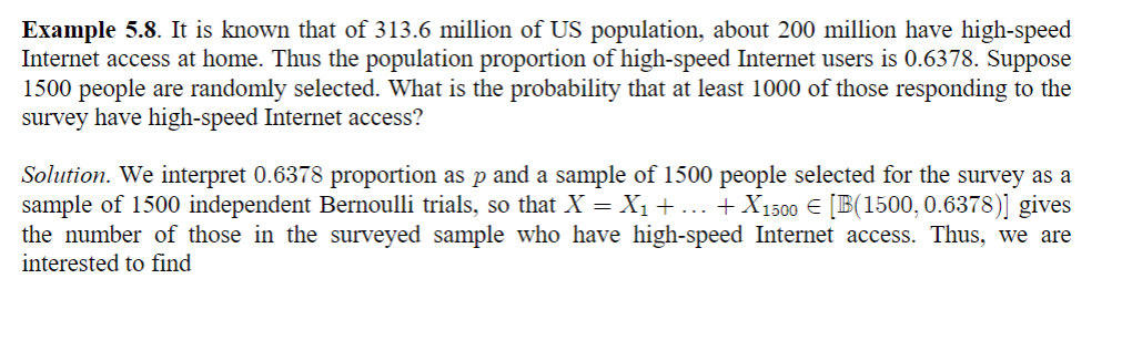 Example 5.8. It is known that of 313.6 million of US population, about 200 million have high-speed
Internet access at home. Thus the population proportion of high-speed Internet users is 0.6378. Suppose
1500 people are randomly selected. What is the probability that at least 1000 of those responding to the
survey have high-speed Internet access?
Solution. We interpret 0.6378 proportion as p and a sample of 1500 people selected for the survey as a
sample of 1500 independent Bernoulli trials, so that X = X₁ + ... + X1500 € [B(1500, 0.6378)] gives
the number of those in the surveyed sample who have high-speed Internet access. Thus, we are
interested to find