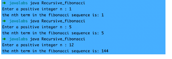 javalabs java Recursive_fibonacci
Enter a positive integer n : 1
the nth term in the fibonacci sequence is: 1
+ javalabs java Recursive_fibonacci
Enter a positive integer n : 5
the nth term in the fibonacci sequence is: 5
+ javalabs java Recursive_fibonacci
Enter a positive integer n : 12
the nth term in the fibonacci sequence is: 144
