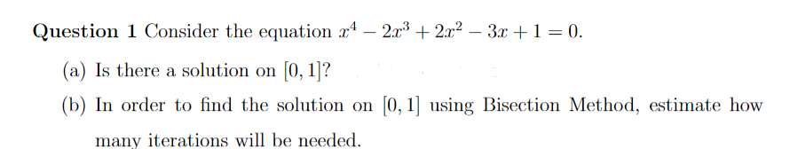 Question 1 Consider the equation r4 - 2x³ + 2x² − 3x + 1 = 0.
(a) Is there a solution on [0, 1]?
(b) In order to find the solution on [0, 1] using Bisection Method, estimate how
many iterations will be needed.