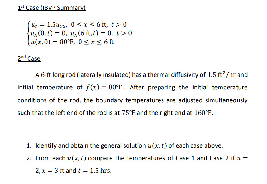 1st Case (IBVP Summary)
ut = 1.5uxx, 0≤x≤ 6 ft, t>0
ux(0, t) = 0, ux(6 ft, t) = 0, t > 0
(u(x,0) = 80°F, 0≤ x ≤ 6 ft
2nd Case
A 6-ft long rod (laterally insulated) has a thermal diffusivity of 1.5 ft²/hr and
initial temperature of f(x) = 80°F. After preparing the initial temperature
conditions of the rod, the boundary temperatures are adjusted simultaneously
such that the left end of the rod is at 75°F and the right end at 160°F.
1. Identify and obtain the general solution u(x, t) of each case above.
2. From each u(x, t) compare the temperatures of Case 1 and Case 2 if n =
2, x = 3 ft and t = 1.5 hrs.