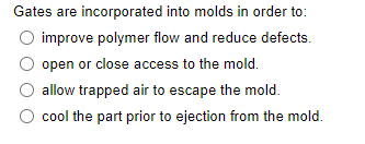 Gates are incorporated into molds in order to:
improve polymer flow and reduce defects.
open or close access to the mold.
allow trapped air to escape the mold.
cool the part prior to ejection from the mold.
