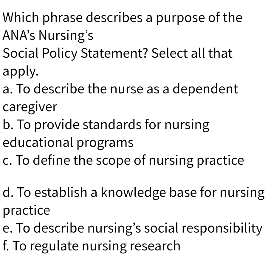 Which phrase describes a purpose of the
ANA’s Nursing's
Social Policy Statement? Select all that
apply.
a. To describe the nurse as a dependent
caregiver
b. To provide standards for nursing
educational programs
c. To define the scope of nursing practice
d. To establish a knowledge base for nursing
practice
e. To describe nursing's social responsibility
f. To regulate nursing research
