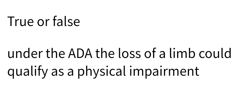 True or false
under the ADA the loss of a limb could
qualify as a physical impairment
