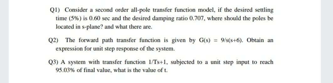 Q1) Consider a second order all-pole transfer function model, if the desired settling
time (5%) is 0.60 sec and the desired damping ratio 0.707, where should the poles be
located in s-plane? and what there are.
Q2) The forward path transfer function is given by G(s) = 9/s(s+6). Obtain an
expression for unit step response of the system.
Q3) A system with transfer function 1/Ts+1, subjected to a unit step input to reach
95.03% of final value, what is the value of t.
