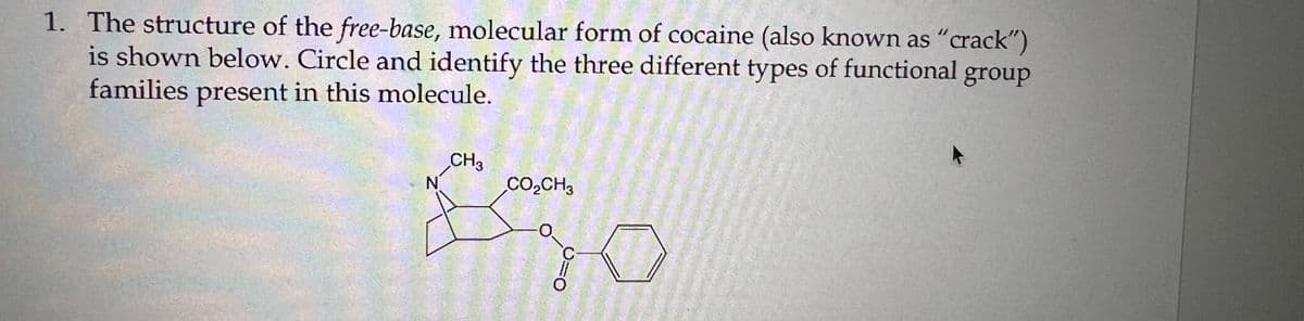 1. The structure of the free-base, molecular form of cocaine (also known as "crack")
is shown below. Circle and identify the three different types of functional group
families present in this molecule.
CH3
N
CO,CH3
