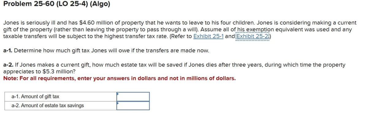 Problem 25-60 (LO 25-4) (Algo)
Jones is seriously ill and has $4.60 million of property that he wants to leave to his four children. Jones is considering making a current
gift of the property (rather than leaving the property to pass through a will). Assume all of his exemption equivalent was used and any
taxable transfers will be subject to the highest transfer tax rate. (Refer to Exhibit 25-1 and Exhibit 25-2)
a-1. Determine how much gift tax Jones will owe if the transfers are made now.
a-2. If Jones makes a current gift, how much estate tax will be saved if Jones dies after three years, during which time the property
appreciates to $5.3 million?
Note: For all requirements, enter your answers in dollars and not in millions of dollars.
a-1. Amount of gift tax
a-2. Amount of estate tax savings