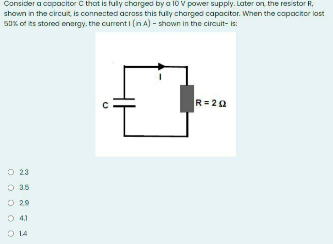 Consider a capacitor C that is fully charged by a 10 V power supply. Later on, the resistor R,
shown in the circuit, is connected across this fully charged capacitor. When the capacitor lost
50% of its stored energy, the current I (in A) - shown in the circuit- is:
R= 22
O 2.3
O 3.5
O 2.9
4.1
O 1.4
