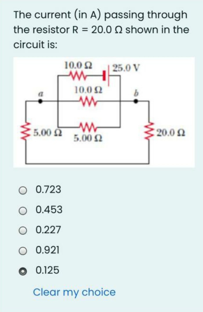 The current (in A) passing through
the resistor R = 20.0 0 shown in the
circuit is:
10.0 2
25.0 V
10.0 2
5.00 N
5.00 2
20.0 N
0.723
O 0.453
O 0.227
O 0.921
0.125
Clear my choice
