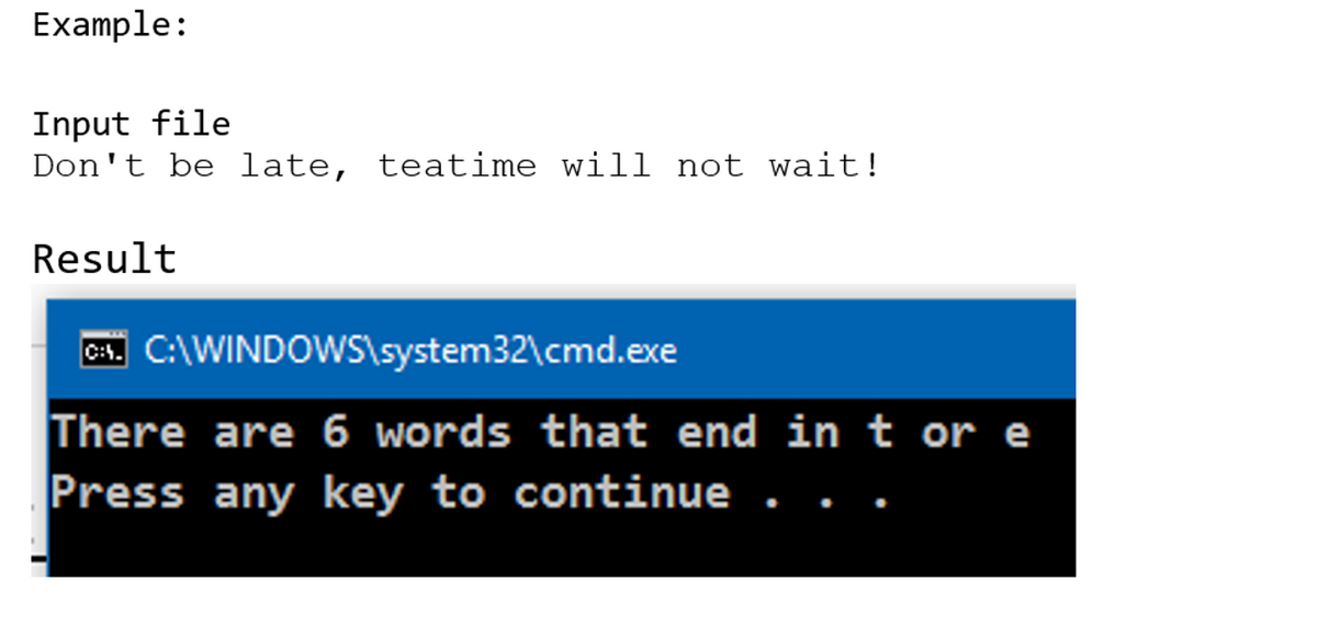 Example:
Input file
Don't be late, teatime will not wait!
Result
C. C:\WINDOWS\system32\cmd.exe
There are 6 words that end in t or e
Press any key to continue
