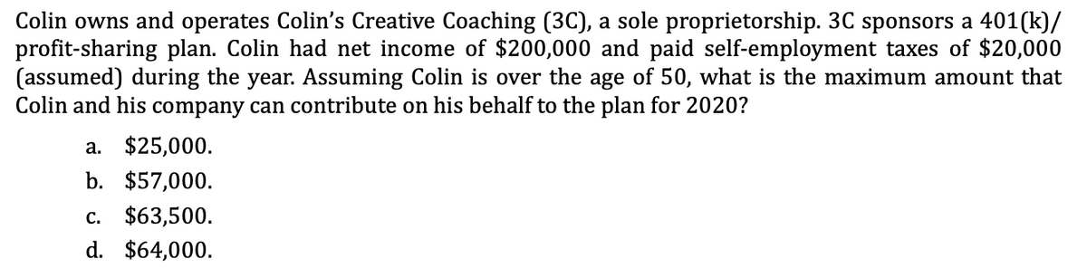 Colin owns and operates Colin's Creative Coaching (3C), a sole proprietorship. 3C sponsors a 401(k)/
profit-sharing plan. Colin had net income of $200,000 and paid self-employment taxes of $20,000
(assumed) during the year. Assuming Colin is over the age of 50, what is the maximum amount that
Colin and his company can contribute on his behalf to the plan for 2020?
a. $25,000.
b. $57,000.
C. $63,500.
d. $64,000.