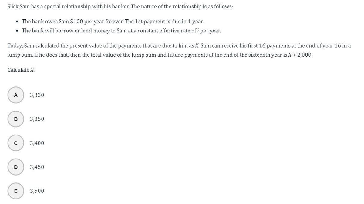 Slick Sam has a special relationship with his banker. The nature of the relationship is as follows:
• The bank owes Sam $100 per year forever. The 1st payment is due in 1 year.
• The bank will borrow or lend money to Sam at a constant effective rate of i per year.
Today, Sam calculated the present value of the payments that are due to him as X. Sam can receive his first 16 payments at the end of year 16 in a
lump sum. If he does that, then the total value of the lump sum and future payments at the end of the sixteenth year is X + 2,000.
Calculate X.
A
B
с
D
E
3,330
3,350
3,400
3,450
3,500