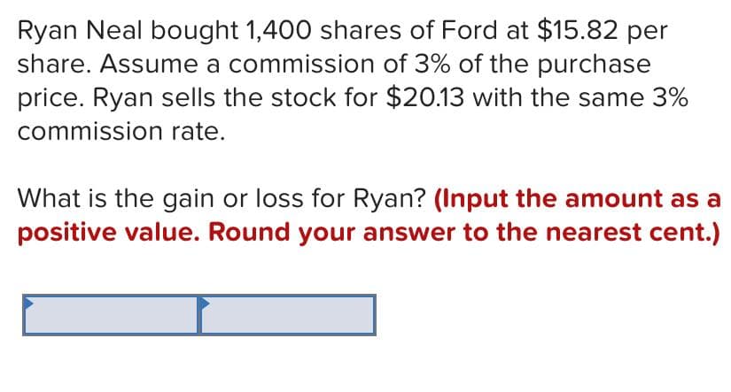 Ryan Neal bought 1,400 shares of Ford at $15.82 per
share. Assume a commission of 3% of the purchase
price. Ryan sells the stock for $20.13 with the same 3%
commission rate.
What is the gain or loss for Ryan? (Input the amount as a
positive value. Round your answer to the nearest cent.)