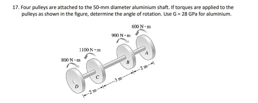 17. Four pulleys are attached to the 50-mm diameter aluminium shaft. If torques are applied to the
pulleys as shown in the figure, determine the angle of rotation. Use G = 28 GPa for aluminium.
600 N• m
900 N•m
1100 N• m
800 N•m
A
B
D
-2 m- -3 m-- -2 m-
